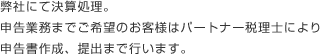 領収書、請求書、通帳コピーなどを封筒に入れ、郵送弊社にて決算処理。申告業務までご希望のお客様はパートナー税理士により 申告書作成、提出まで行います。