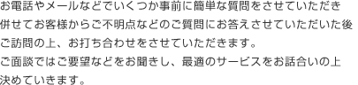 お電話やメールなどでいくつか事前に簡単な質問をさせていただき併せてお客様からご不明点などのご質問にお答えさせていただいた後ご訪問の上、お打ち合わせをさせていただきます。ご面談ではご要望などをお聞きし、最適のサービスをお話合いの上決めていきます。