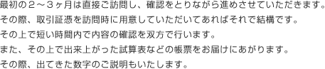 最初の２～３ヶ月は直接ご訪問し、確認をとりながら進めさせていただきます。その際、取引証憑を訪問時に用意していただいてあればそれで結構です。その上で短い時間内で内容の確認を双方で行います。また、その上で出来上がった試算表などの帳票をお届けにあがります。その際、出てきた数字のご説明もいたします。 