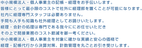 中小規模法人・個人事業主の記帳・経理をお手伝いします。皆様にとって最小限のコストで社外に経理部を置くことが可能になります。社内に経理専門スタッフは必要はありません。手間も人手も知識も社外経理としてお請けいたします。経理・会計の処理は専門である我々ににお任せいただきその上で間接業務のコスト節減を御一考ください。中小規模法人・個人事業主を対象に確かな実績と安心の価格で経理・記帳代行から決算対策、計数管理を丸ごとお引き受けします。